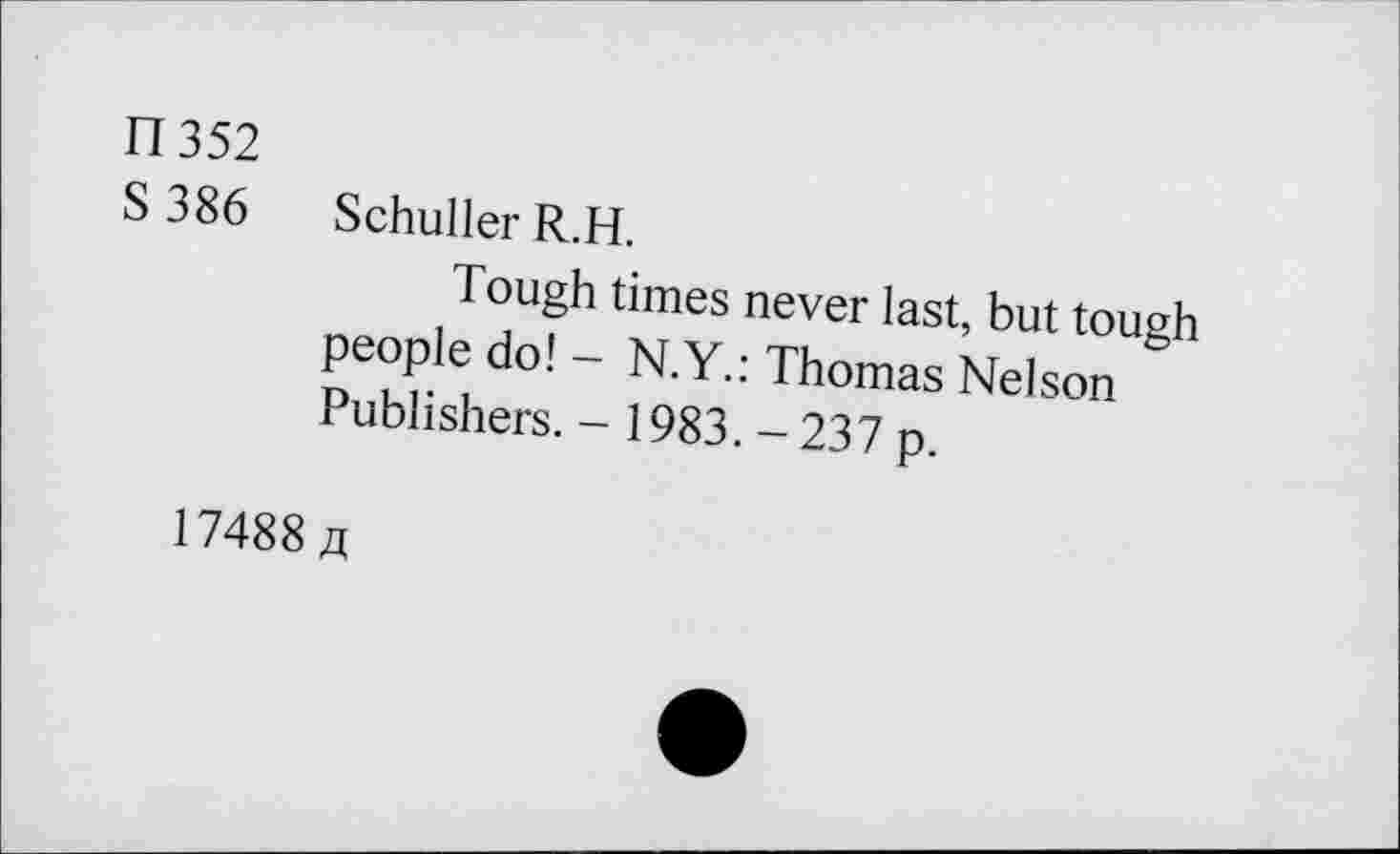 ﻿11352
S 386 Schuller R.H.
Tough times never last, but tough people do! - N.Y.: Thomas Nelson Publishers. - 1983. - 237 p.
17488 a